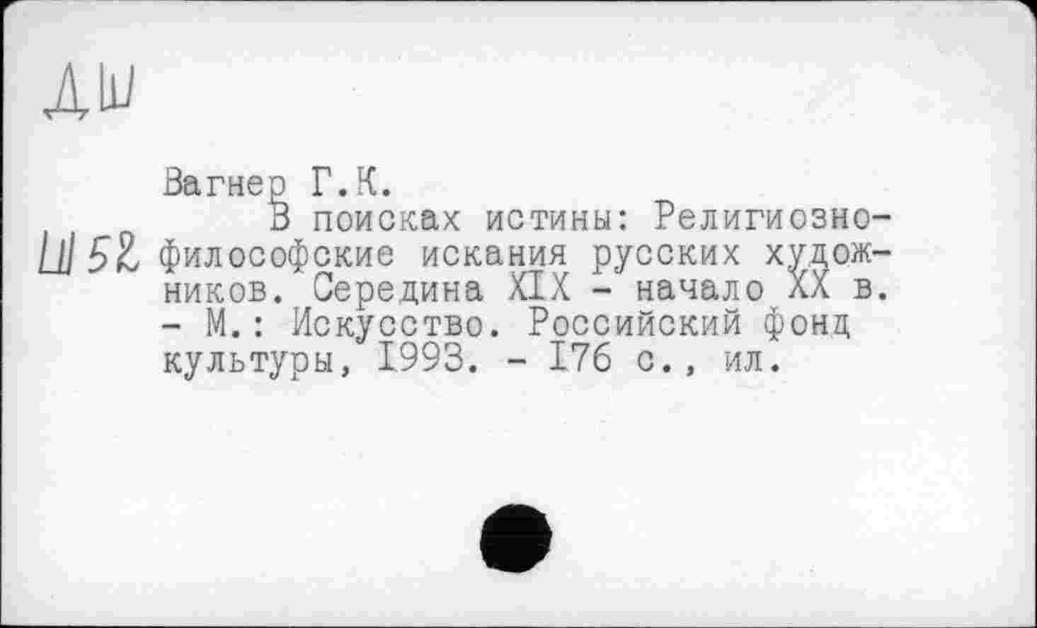 ﻿ди
Вагнер Г.К.
В поисках истины: Религиозно-U] 5Х, философские искания русских художников. Середина XIX - начало XX в. - М.: Искусство. Российский фонд культуры, 1993. - 176 с., ил.